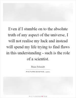 Even if I stumble on to the absolute truth of any aspect of the universe, I will not realise my luck and instead will spend my life trying to find flaws in this understanding - such is the role of a scientist Picture Quote #1