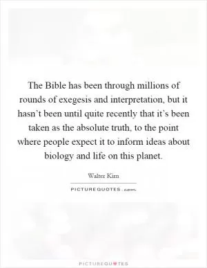 The Bible has been through millions of rounds of exegesis and interpretation, but it hasn’t been until quite recently that it’s been taken as the absolute truth, to the point where people expect it to inform ideas about biology and life on this planet Picture Quote #1
