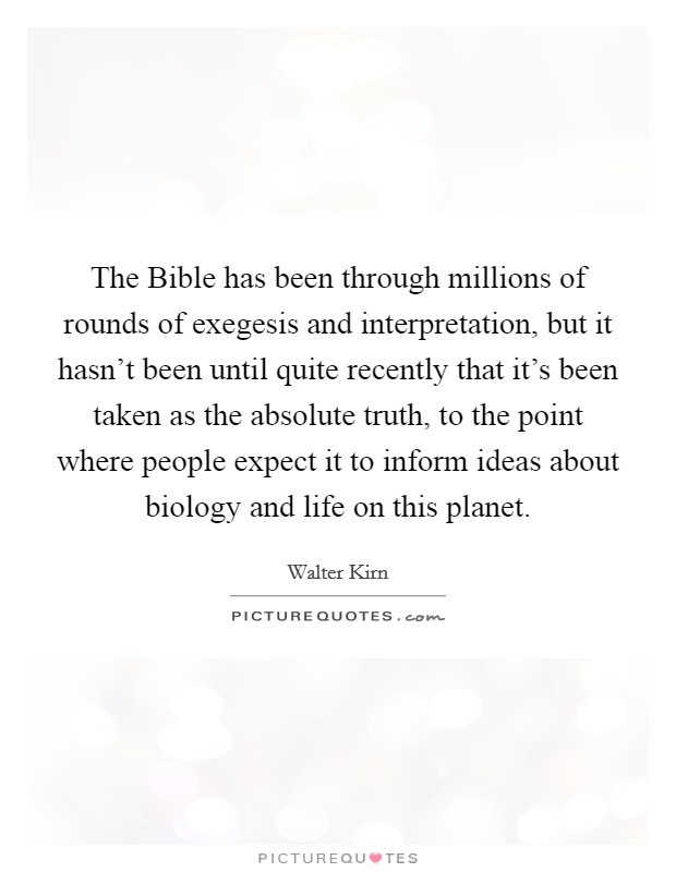 The Bible has been through millions of rounds of exegesis and interpretation, but it hasn't been until quite recently that it's been taken as the absolute truth, to the point where people expect it to inform ideas about biology and life on this planet Picture Quote #1