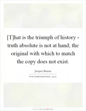 [T]hat is the triumph of history - truth absolute is not at hand; the original with which to match the copy does not exist Picture Quote #1