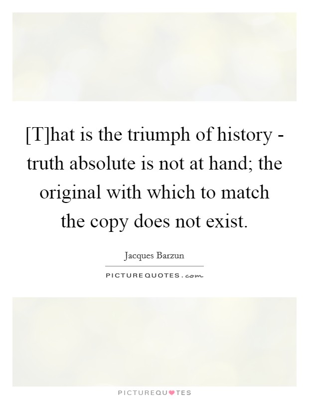 [T]hat is the triumph of history - truth absolute is not at hand; the original with which to match the copy does not exist Picture Quote #1