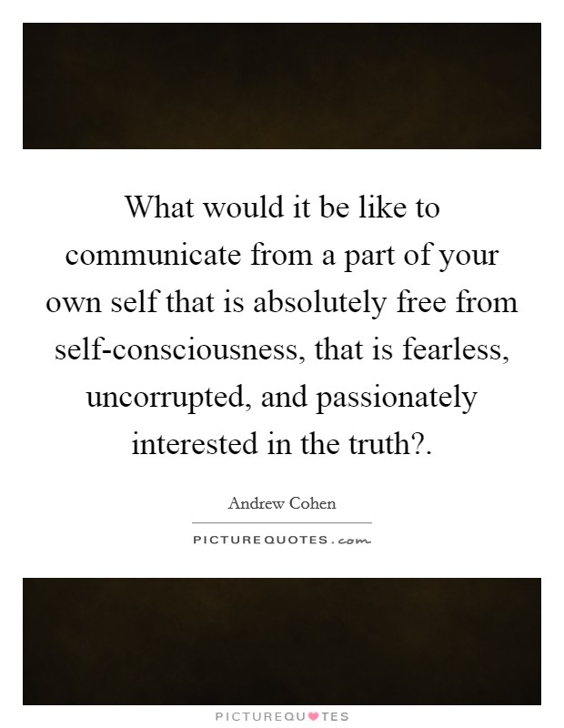 What would it be like to communicate from a part of your own self that is absolutely free from self-consciousness, that is fearless, uncorrupted, and passionately interested in the truth? Picture Quote #1