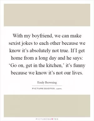 With my boyfriend, we can make sexist jokes to each other because we know it’s absolutely not true. If I get home from a long day and he says: ‘Go on, get in the kitchen,’ it’s funny because we know it’s not our lives Picture Quote #1