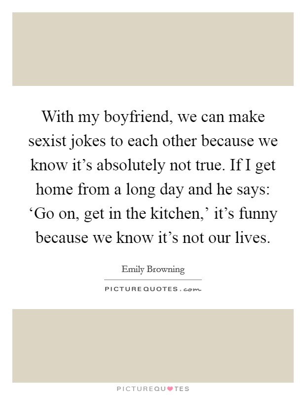 With my boyfriend, we can make sexist jokes to each other because we know it's absolutely not true. If I get home from a long day and he says: ‘Go on, get in the kitchen,' it's funny because we know it's not our lives Picture Quote #1