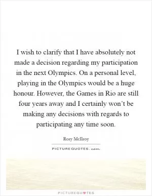 I wish to clarify that I have absolutely not made a decision regarding my participation in the next Olympics. On a personal level, playing in the Olympics would be a huge honour. However, the Games in Rio are still four years away and I certainly won’t be making any decisions with regards to participating any time soon Picture Quote #1