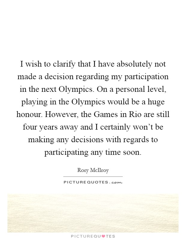 I wish to clarify that I have absolutely not made a decision regarding my participation in the next Olympics. On a personal level, playing in the Olympics would be a huge honour. However, the Games in Rio are still four years away and I certainly won't be making any decisions with regards to participating any time soon Picture Quote #1