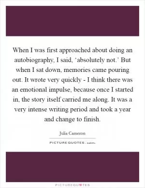 When I was first approached about doing an autobiography, I said, ‘absolutely not.’ But when I sat down, memories came pouring out. It wrote very quickly - I think there was an emotional impulse, because once I started in, the story itself carried me along. It was a very intense writing period and took a year and change to finish Picture Quote #1