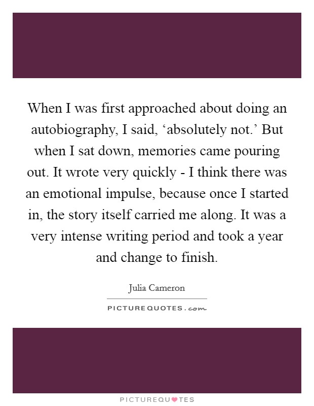 When I was first approached about doing an autobiography, I said, ‘absolutely not.' But when I sat down, memories came pouring out. It wrote very quickly - I think there was an emotional impulse, because once I started in, the story itself carried me along. It was a very intense writing period and took a year and change to finish Picture Quote #1