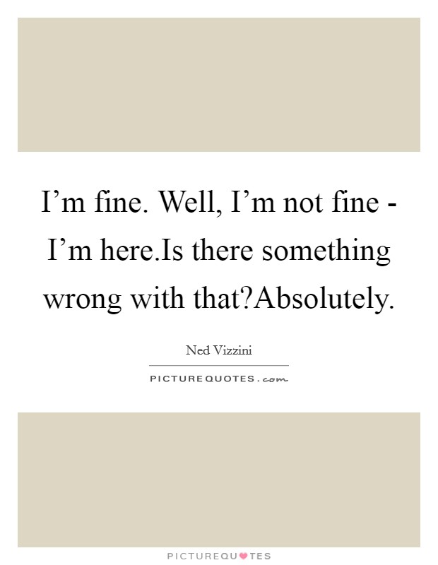 I'm fine. Well, I'm not fine - I'm here.Is there something wrong with that?Absolutely Picture Quote #1