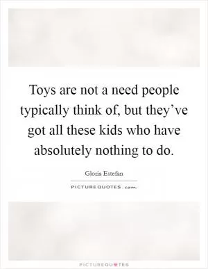 Toys are not a need people typically think of, but they’ve got all these kids who have absolutely nothing to do Picture Quote #1