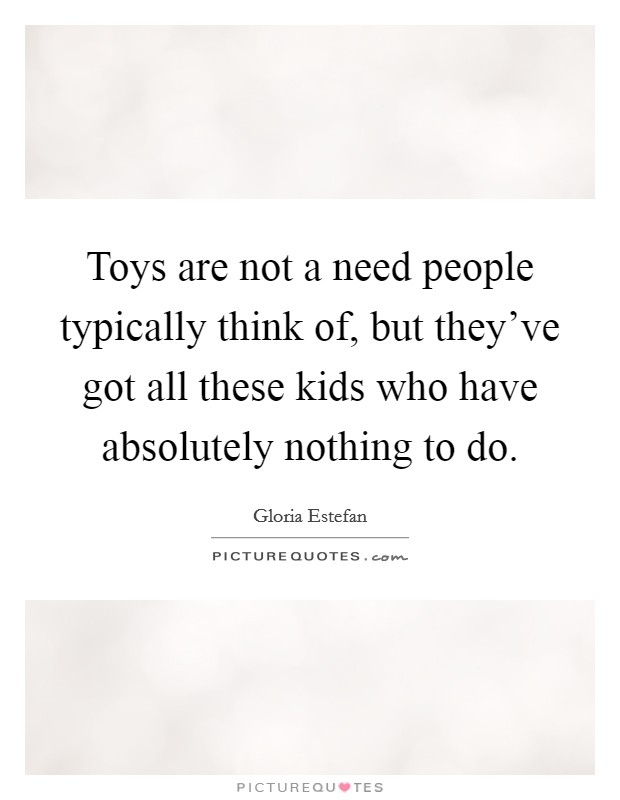 Toys are not a need people typically think of, but they've got all these kids who have absolutely nothing to do Picture Quote #1