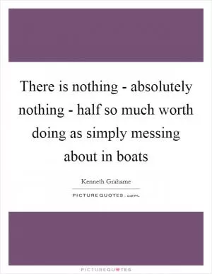 There is nothing - absolutely nothing - half so much worth doing as simply messing about in boats Picture Quote #1