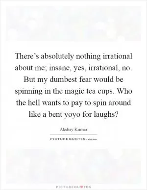 There’s absolutely nothing irrational about me; insane, yes, irrational, no. But my dumbest fear would be spinning in the magic tea cups. Who the hell wants to pay to spin around like a bent yoyo for laughs? Picture Quote #1
