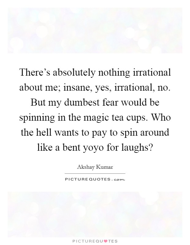 There's absolutely nothing irrational about me; insane, yes, irrational, no. But my dumbest fear would be spinning in the magic tea cups. Who the hell wants to pay to spin around like a bent yoyo for laughs? Picture Quote #1