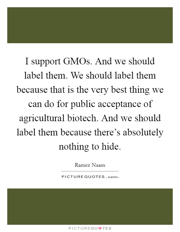 I support GMOs. And we should label them. We should label them because that is the very best thing we can do for public acceptance of agricultural biotech. And we should label them because there's absolutely nothing to hide Picture Quote #1
