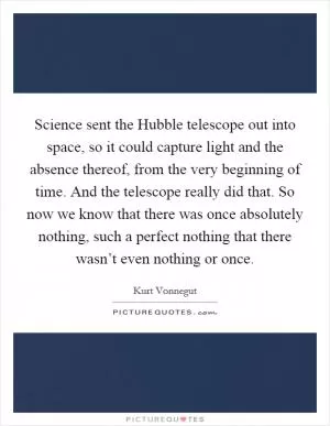 Science sent the Hubble telescope out into space, so it could capture light and the absence thereof, from the very beginning of time. And the telescope really did that. So now we know that there was once absolutely nothing, such a perfect nothing that there wasn’t even nothing or once Picture Quote #1