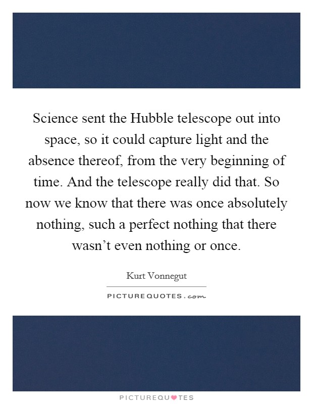 Science sent the Hubble telescope out into space, so it could capture light and the absence thereof, from the very beginning of time. And the telescope really did that. So now we know that there was once absolutely nothing, such a perfect nothing that there wasn't even nothing or once Picture Quote #1