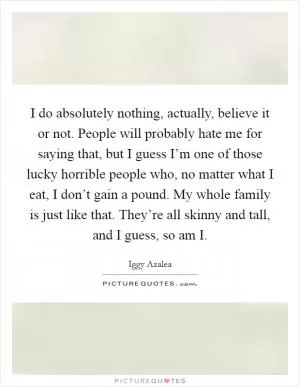 I do absolutely nothing, actually, believe it or not. People will probably hate me for saying that, but I guess I’m one of those lucky horrible people who, no matter what I eat, I don’t gain a pound. My whole family is just like that. They’re all skinny and tall, and I guess, so am I Picture Quote #1