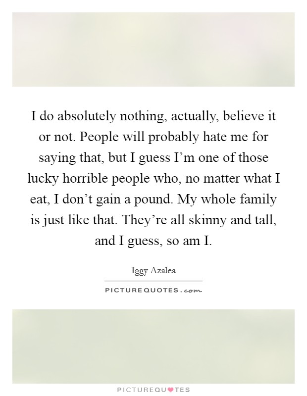 I do absolutely nothing, actually, believe it or not. People will probably hate me for saying that, but I guess I'm one of those lucky horrible people who, no matter what I eat, I don't gain a pound. My whole family is just like that. They're all skinny and tall, and I guess, so am I Picture Quote #1