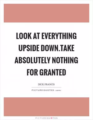 Look at everything upside down.Take absolutely nothing for granted Picture Quote #1