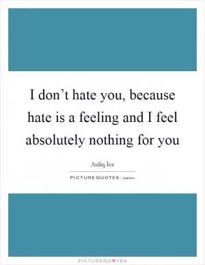 I don’t hate you, because hate is a feeling and I feel absolutely nothing for you Picture Quote #1