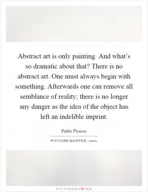 Abstract art is only painting. And what’s so dramatic about that? There is no abstract art. One must always begin with something. Afterwards one can remove all semblance of reality; there is no longer any danger as the idea of the object has left an indelible imprint Picture Quote #1