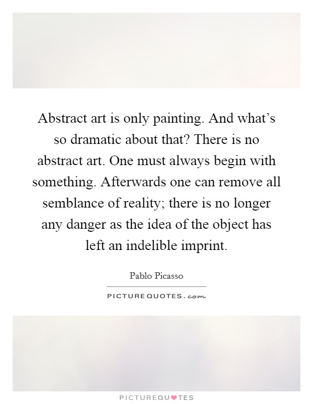 Abstract art is only painting. And what's so dramatic about that? There is no abstract art. One must always begin with something. Afterwards one can remove all semblance of reality; there is no longer any danger as the idea of the object has left an indelible imprint Picture Quote #1