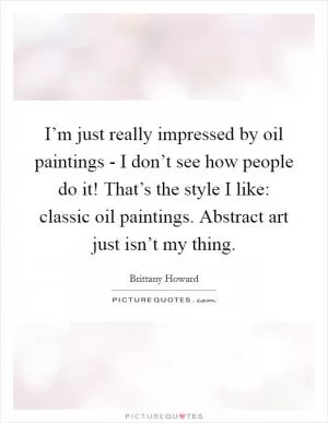 I’m just really impressed by oil paintings - I don’t see how people do it! That’s the style I like: classic oil paintings. Abstract art just isn’t my thing Picture Quote #1