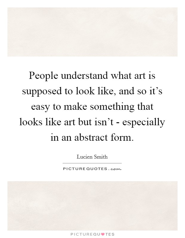 People understand what art is supposed to look like, and so it's easy to make something that looks like art but isn't - especially in an abstract form Picture Quote #1