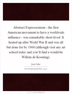 Abstract Expressionism - the first American movement to have a worldwide influence - was remarkably short-lived: It heated up after World War II and was all but done for by 1960 (although visit any art school today and you’ll find a would-be Willem de Kooning) Picture Quote #1
