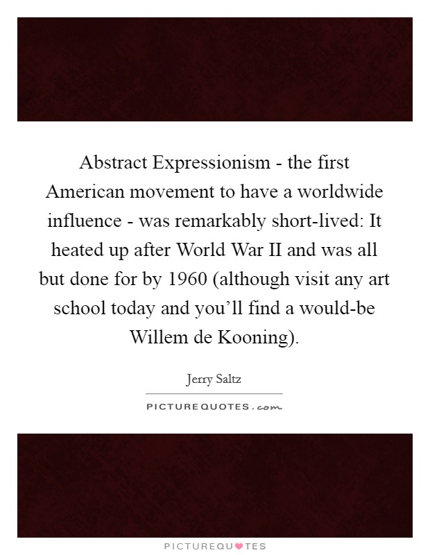 Abstract Expressionism - the first American movement to have a worldwide influence - was remarkably short-lived: It heated up after World War II and was all but done for by 1960 (although visit any art school today and you'll find a would-be Willem de Kooning) Picture Quote #1