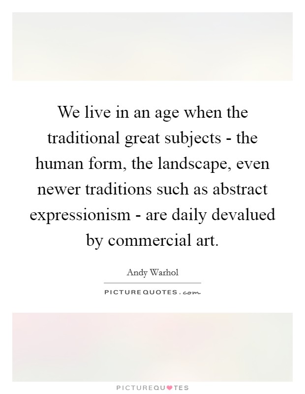 We live in an age when the traditional great subjects - the human form, the landscape, even newer traditions such as abstract expressionism - are daily devalued by commercial art Picture Quote #1