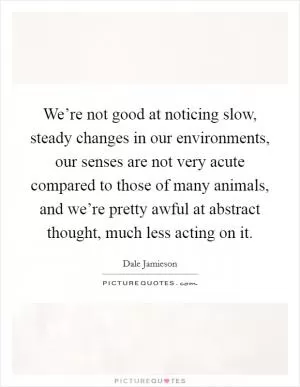 We’re not good at noticing slow, steady changes in our environments, our senses are not very acute compared to those of many animals, and we’re pretty awful at abstract thought, much less acting on it Picture Quote #1