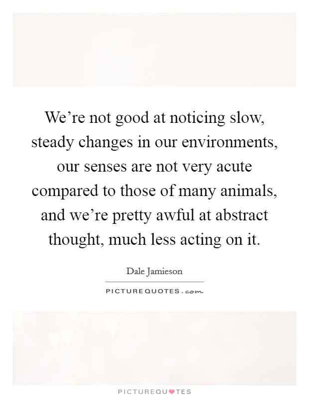 We're not good at noticing slow, steady changes in our environments, our senses are not very acute compared to those of many animals, and we're pretty awful at abstract thought, much less acting on it Picture Quote #1