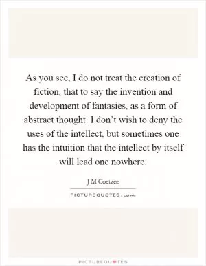 As you see, I do not treat the creation of fiction, that to say the invention and development of fantasies, as a form of abstract thought. I don’t wish to deny the uses of the intellect, but sometimes one has the intuition that the intellect by itself will lead one nowhere Picture Quote #1