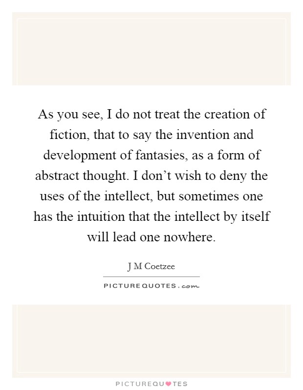 As you see, I do not treat the creation of fiction, that to say the invention and development of fantasies, as a form of abstract thought. I don't wish to deny the uses of the intellect, but sometimes one has the intuition that the intellect by itself will lead one nowhere Picture Quote #1