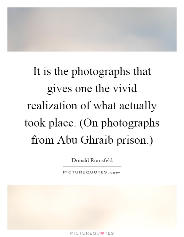 It is the photographs that gives one the vivid realization of what actually took place. (On photographs from Abu Ghraib prison.) Picture Quote #1