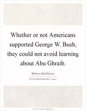 Whether or not Americans supported George W. Bush, they could not avoid learning about Abu Ghraib Picture Quote #1