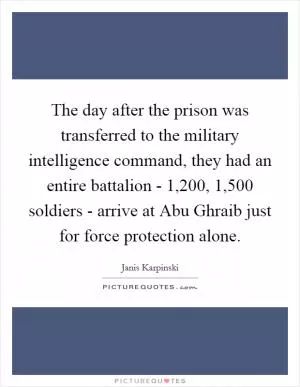 The day after the prison was transferred to the military intelligence command, they had an entire battalion - 1,200, 1,500 soldiers - arrive at Abu Ghraib just for force protection alone Picture Quote #1
