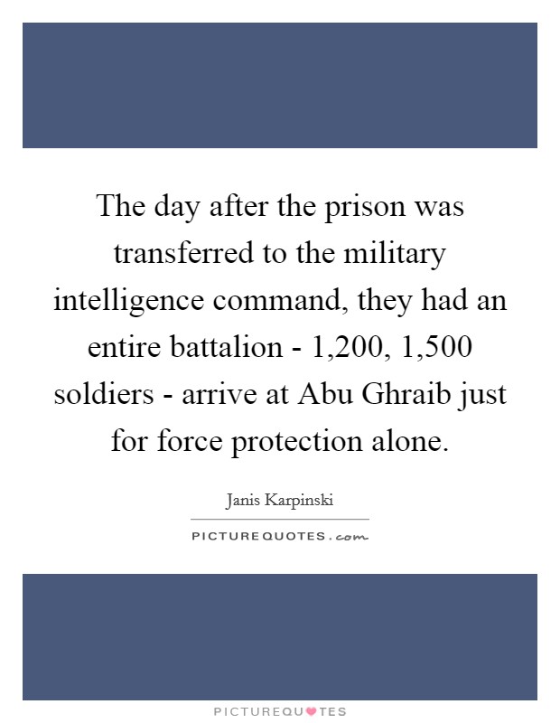 The day after the prison was transferred to the military intelligence command, they had an entire battalion - 1,200, 1,500 soldiers - arrive at Abu Ghraib just for force protection alone Picture Quote #1