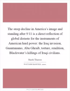 The steep decline in America’s image and standing after 9/11 is a direct reflection of global distaste for the instruments of American hard power: the Iraq invasion, Guantanamo, Abu Ghraib, torture, rendition, Blackwater’s killings of Iraqi civilians Picture Quote #1