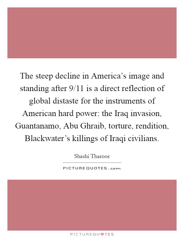 The steep decline in America's image and standing after 9/11 is a direct reflection of global distaste for the instruments of American hard power: the Iraq invasion, Guantanamo, Abu Ghraib, torture, rendition, Blackwater's killings of Iraqi civilians Picture Quote #1