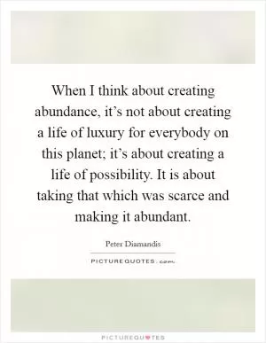 When I think about creating abundance, it’s not about creating a life of luxury for everybody on this planet; it’s about creating a life of possibility. It is about taking that which was scarce and making it abundant Picture Quote #1