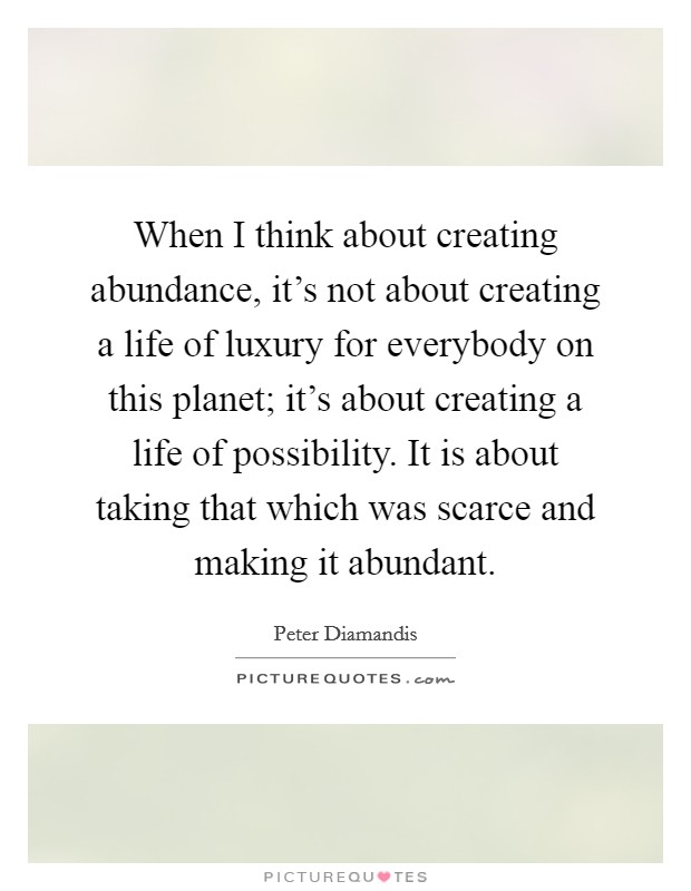 When I think about creating abundance, it's not about creating a life of luxury for everybody on this planet; it's about creating a life of possibility. It is about taking that which was scarce and making it abundant Picture Quote #1