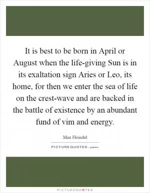 It is best to be born in April or August when the life-giving Sun is in its exaltation sign Aries or Leo, its home, for then we enter the sea of life on the crest-wave and are backed in the battle of existence by an abundant fund of vim and energy Picture Quote #1