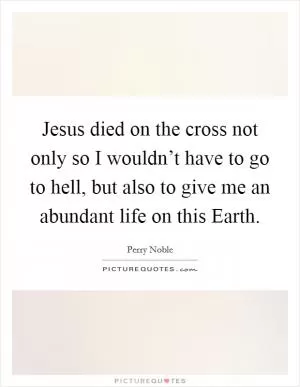 Jesus died on the cross not only so I wouldn’t have to go to hell, but also to give me an abundant life on this Earth Picture Quote #1