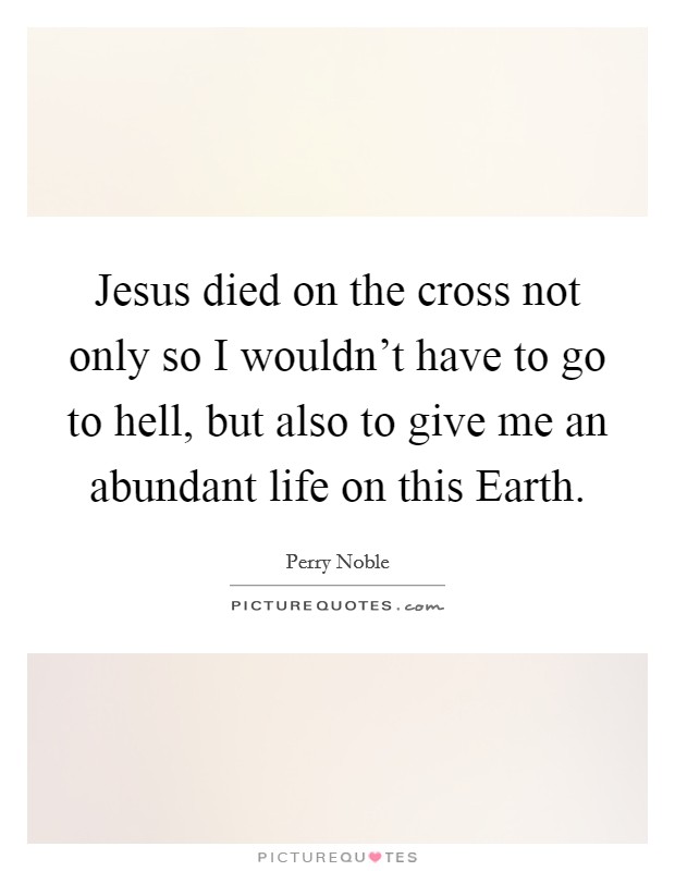 Jesus died on the cross not only so I wouldn't have to go to hell, but also to give me an abundant life on this Earth Picture Quote #1