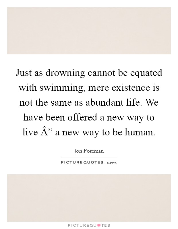 Just as drowning cannot be equated with swimming, mere existence is not the same as abundant life. We have been offered a new way to live Â” a new way to be human Picture Quote #1