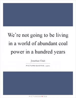 We’re not going to be living in a world of abundant coal power in a hundred years Picture Quote #1