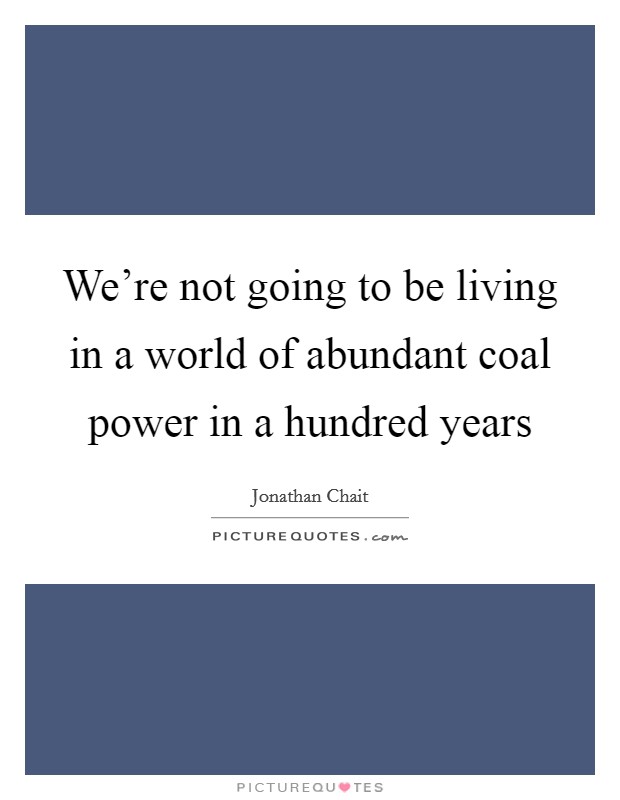 We're not going to be living in a world of abundant coal power in a hundred years Picture Quote #1